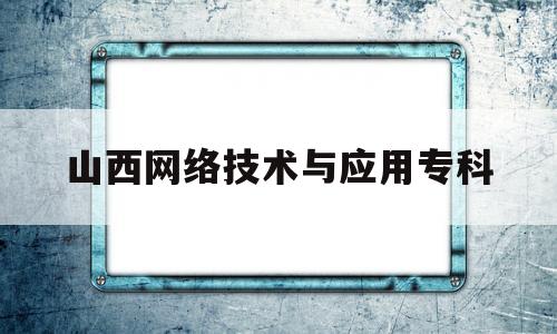 山西网络技术与应用专科(山西网络技术与应用专科好就业吗)