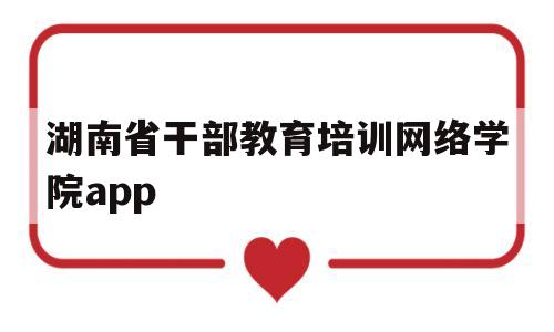 湖南省干部教育培训网络学院app(湖南省干部教育培训网络学院app密码)