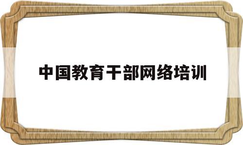 中国教育干部网络培训(中国教育干部网络培训平台)