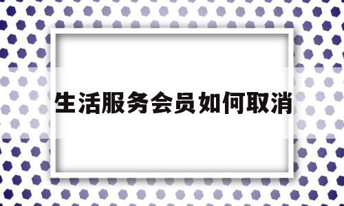 生活服务会员如何取消(生活服务会员如何取消绑定)