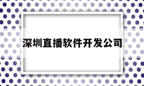 深圳直播软件开发公司(深圳直播软件开发公司招聘)