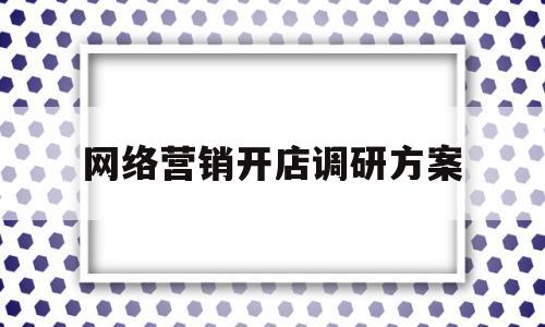 网络营销开店调研方案(网络营销调研报告范文)