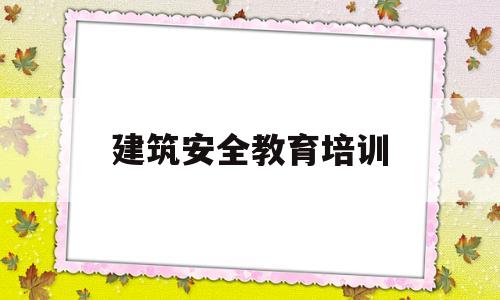 建筑安全教育培训(建筑安全教育培训时间不少于学时)