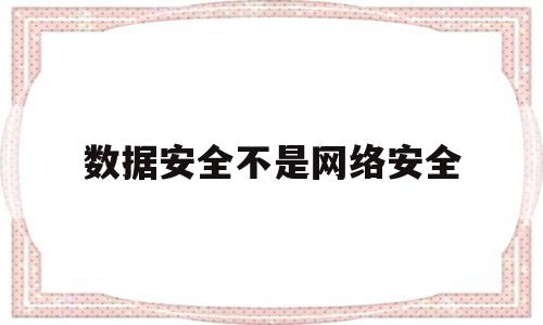 数据安全不是网络安全(数据安全是信息安全的基础)