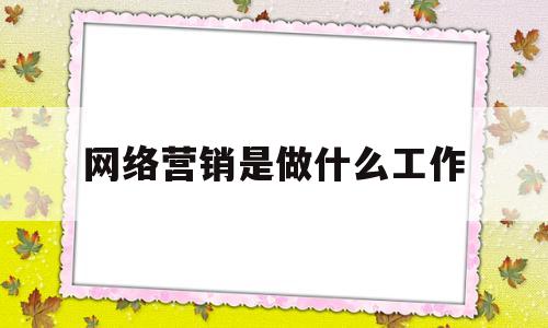 网络营销是做什么工作(网络营销是什么工作主要干啥)