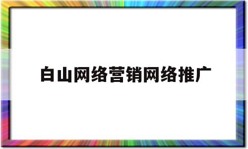 白山网络营销网络推广(白山网络营销网络推广公司)