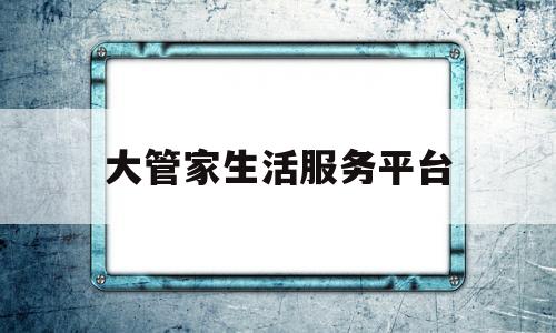 大管家生活服务平台(大管家生活服务广东有限公司)