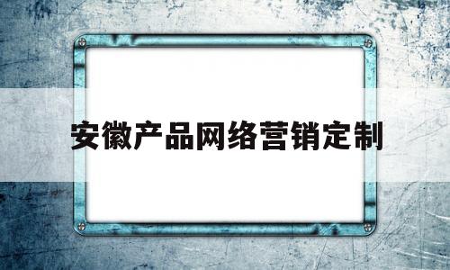 安徽产品网络营销定制(安徽产品网络营销定制企业)