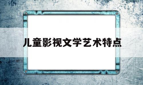 儿童影视文学艺术特点(儿童影视文学作品有哪些)