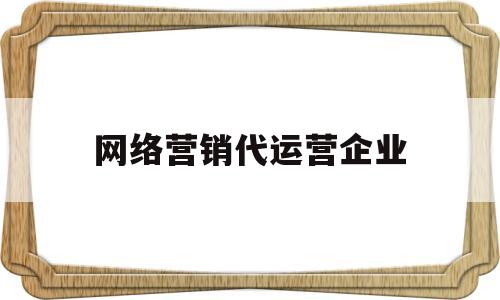 网络营销代运营企业(网络营销代运营企业有哪些)