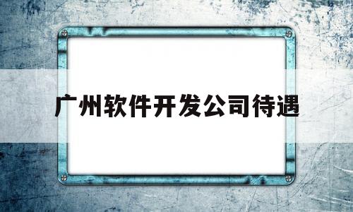 广州软件开发公司待遇(广州软件开发公司排名靠前的有哪些)