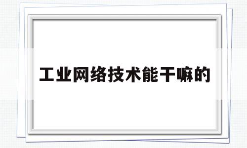 工业网络技术能干嘛的(工业网络技术的现状和发展趋势)