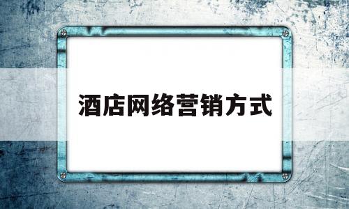 酒店网络营销方式(酒店企业如何进行网络营销?)