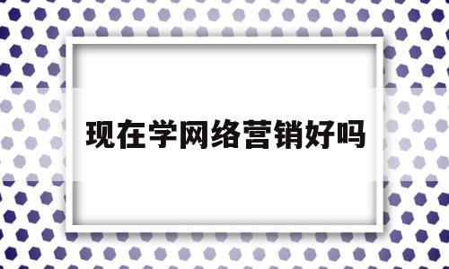 现在学网络营销好吗(学网络营销好找工作吗)