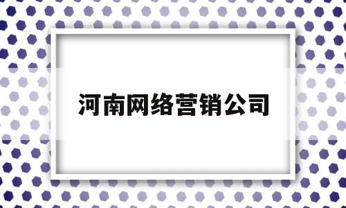 河南网络营销公司(河南网络营销公司有哪些)