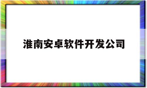 淮南安卓软件开发公司(淮南安卓软件开发公司排名)