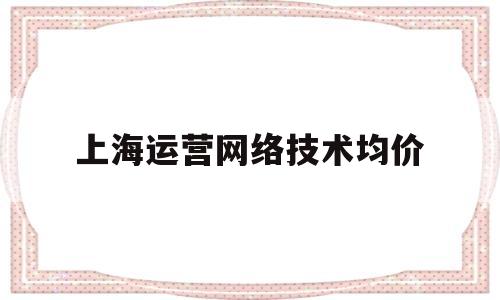 上海运营网络技术均价(上海做运营的工资一般多少)