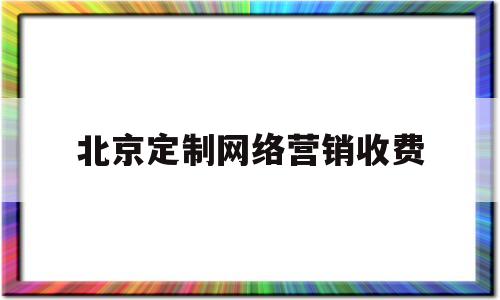 北京定制网络营销收费(北京定制网络营销收费标准文件)