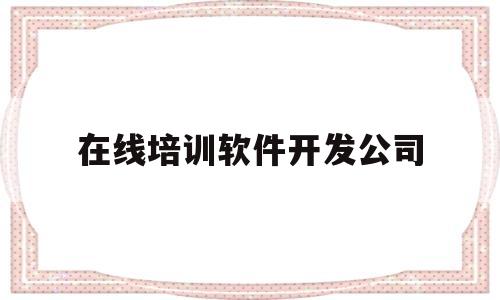 在线培训软件开发公司(在线培训软件开发公司怎么样)