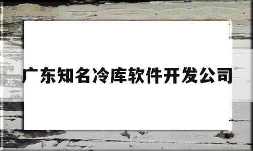 广东知名冷库软件开发公司(广东知名冷库软件开发公司有哪些)