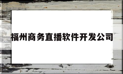 福州商务直播软件开发公司(福州商务直播软件开发公司招聘)