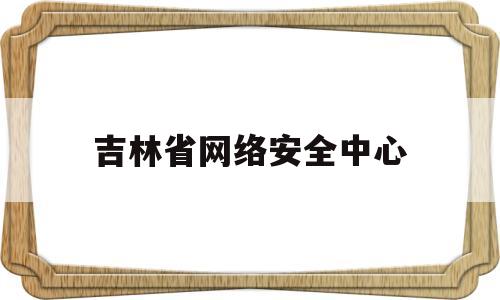 吉林省网络安全中心(吉林省网络安全应急指挥中心)