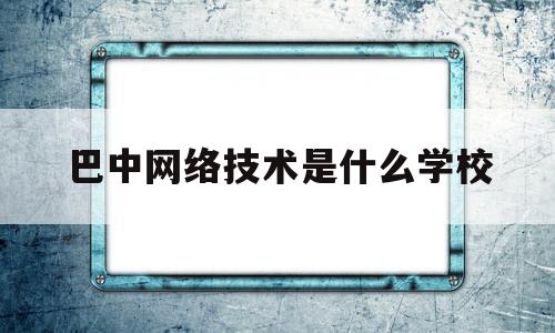 巴中网络技术是什么学校(巴中网络技术是什么学校毕业的)