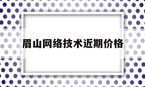 眉山网络技术近期价格(眉山网络技术近期价格走势)