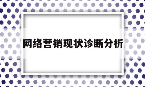 网络营销现状诊断分析(网络营销现状诊断分析报告)