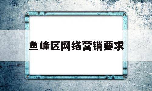 鱼峰区网络营销要求(网络营销工作内容怎么写)