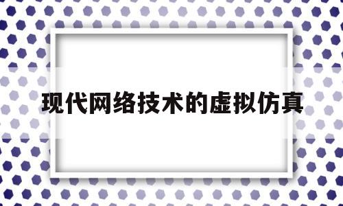 现代网络技术的虚拟仿真(现代网络技术的虚拟仿真是什么)