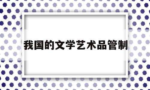 我国的文学艺术品管制(我国的文学艺术品管制主体是)