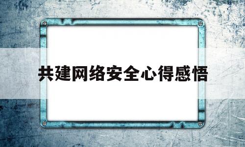 共建网络安全心得感悟(共建网络安全心得感悟作文)