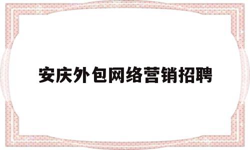 安庆外包网络营销招聘(安庆外包网络营销招聘网)