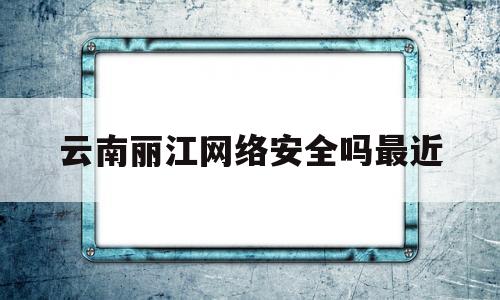 云南丽江网络安全吗最近(丽江在线网络科技有限公司)