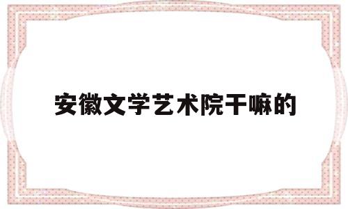 安徽文学艺术院干嘛的(安徽文学艺术院是什么单位)