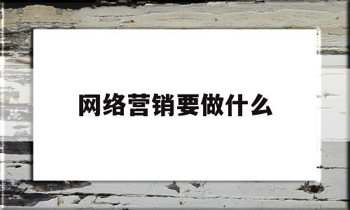 网络营销要做什么(网络营销要做什么工作内容)