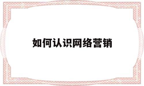 如何认识网络营销(如何认识网络营销策略)