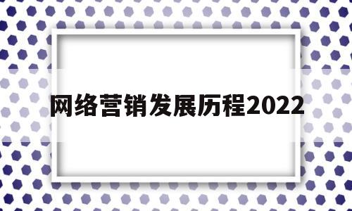 网络营销发展历程2022(网络营销发展历程及重大事件)