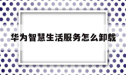 华为智慧生活服务怎么卸载(华为智慧生活卸载了是不是就解绑了)