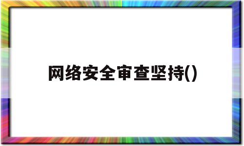 网络安全审查坚持()(网络安全审查坚持,从产品和服务安全)