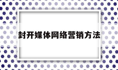 封开媒体网络营销方法(网络媒体营销的优劣势分析)