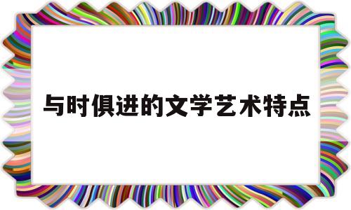 与时俱进的文学艺术特点(与时俱进的文学艺术知识点)