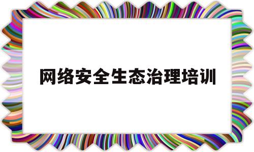 网络安全生态治理培训(网络信息内容安全生态治理)