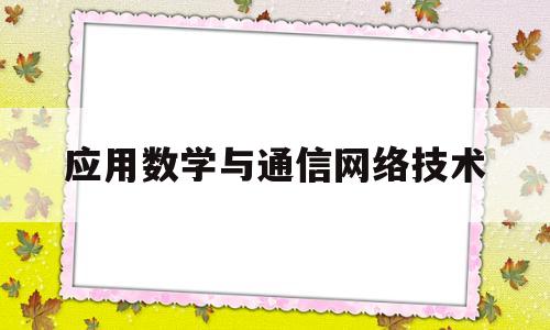 应用数学与通信网络技术(应用数学与通信网络技术就业方向)