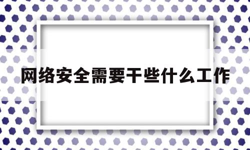 网络安全需要干些什么工作(网络安全需要干些什么工作和工作)