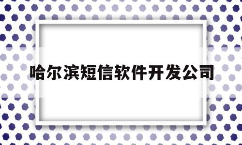 哈尔滨短信软件开发公司(黑龙江省哈尔滨市短信中心号码)