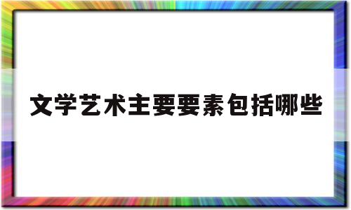 文学艺术主要要素包括哪些(文学艺术主要要素包括哪些内容)