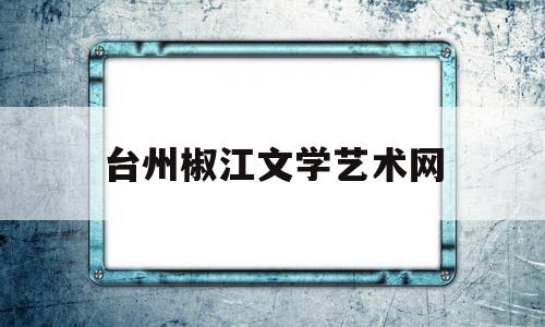 台州椒江文学艺术网(台州椒江文学艺术网官网)