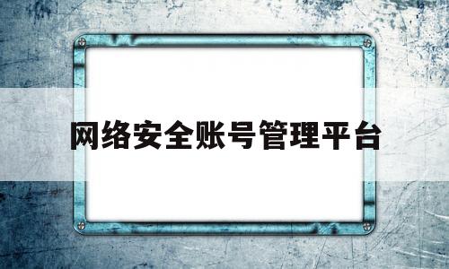 网络安全账号管理平台(网络安全账号管理平台官网)